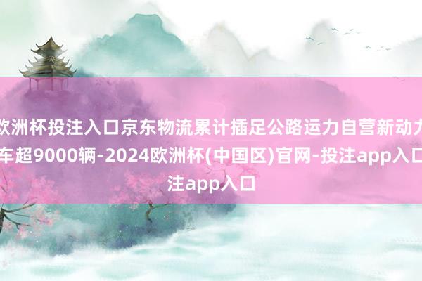 欧洲杯投注入口京东物流累计插足公路运力自营新动力车超9000辆-2024欧洲杯(中国区)官网-投注app入口