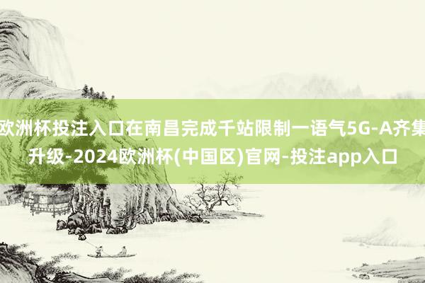 欧洲杯投注入口在南昌完成千站限制一语气5G-A齐集升级-2024欧洲杯(中国区)官网-投注app入口