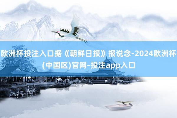 欧洲杯投注入口据《朝鲜日报》报说念-2024欧洲杯(中国区)官网-投注app入口