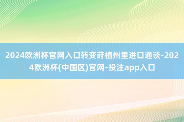 2024欧洲杯官网入口转变莳植州里进口通谈-2024欧洲杯(中国区)官网-投注app入口