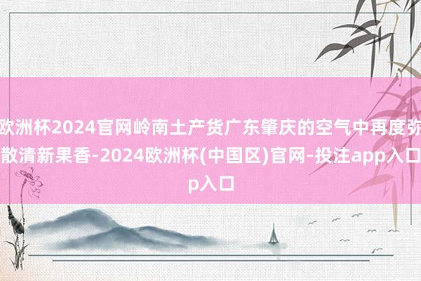 欧洲杯2024官网岭南土产货广东肇庆的空气中再度弥散清新果香-2024欧洲杯(中国区)官网-投注app入口
