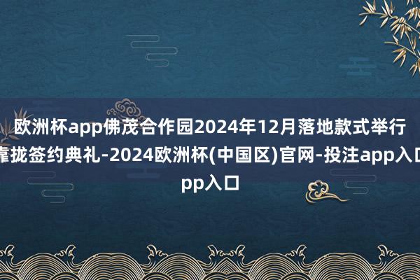 欧洲杯app佛茂合作园2024年12月落地款式举行靠拢签约典礼-2024欧洲杯(中国区)官网-投注app入口