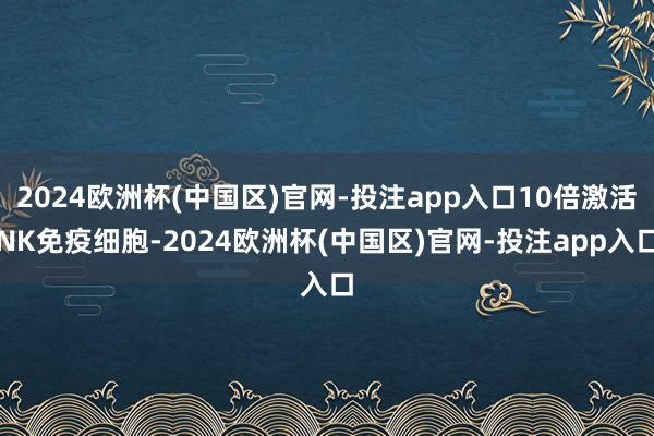 2024欧洲杯(中国区)官网-投注app入口10倍激活NK免疫细胞-2024欧洲杯(中国区)官网-投注app入口