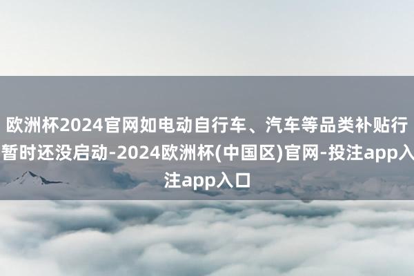 欧洲杯2024官网如电动自行车、汽车等品类补贴行径暂时还没启动-2024欧洲杯(中国区)官网-投注app入口