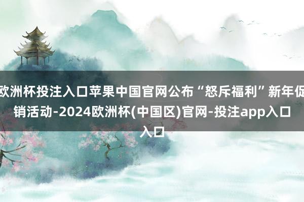 欧洲杯投注入口苹果中国官网公布“怒斥福利”新年促销活动-2024欧洲杯(中国区)官网-投注app入口