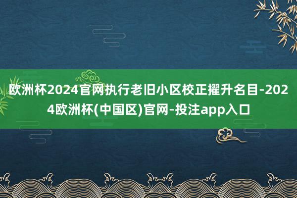 欧洲杯2024官网执行老旧小区校正擢升名目-2024欧洲杯(中国区)官网-投注app入口