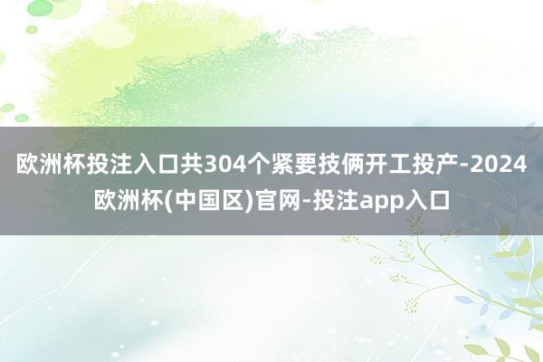 欧洲杯投注入口共304个紧要技俩开工投产-2024欧洲杯(中国区)官网-投注app入口