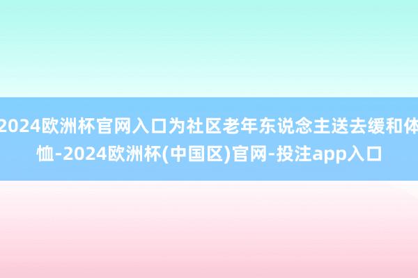 2024欧洲杯官网入口为社区老年东说念主送去缓和体恤-2024欧洲杯(中国区)官网-投注app入口