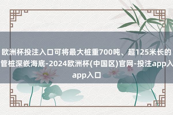 欧洲杯投注入口可将最大桩重700吨、超125米长的钢管桩深嵌海底-2024欧洲杯(中国区)官网-投注app入口