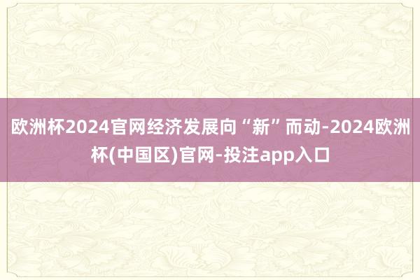 欧洲杯2024官网经济发展向“新”而动-2024欧洲杯(中国区)官网-投注app入口