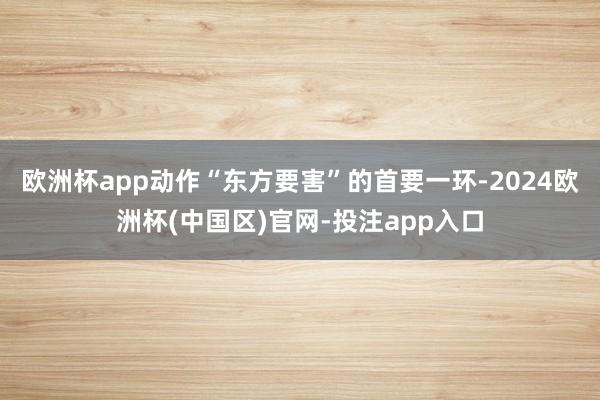 欧洲杯app动作“东方要害”的首要一环-2024欧洲杯(中国区)官网-投注app入口