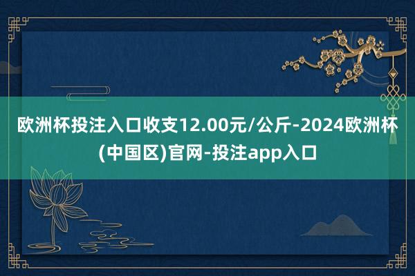 欧洲杯投注入口收支12.00元/公斤-2024欧洲杯(中国区)官网-投注app入口