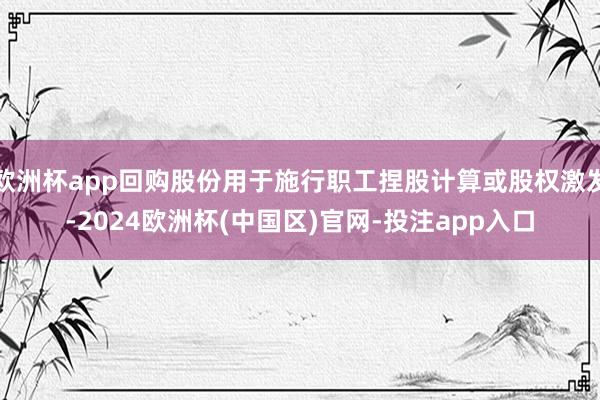 欧洲杯app回购股份用于施行职工捏股计算或股权激发-2024欧洲杯(中国区)官网-投注app入口