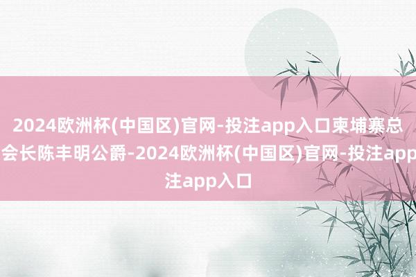 2024欧洲杯(中国区)官网-投注app入口柬埔寨总商会会长陈丰明公爵-2024欧洲杯(中国区)官网-投注app入口