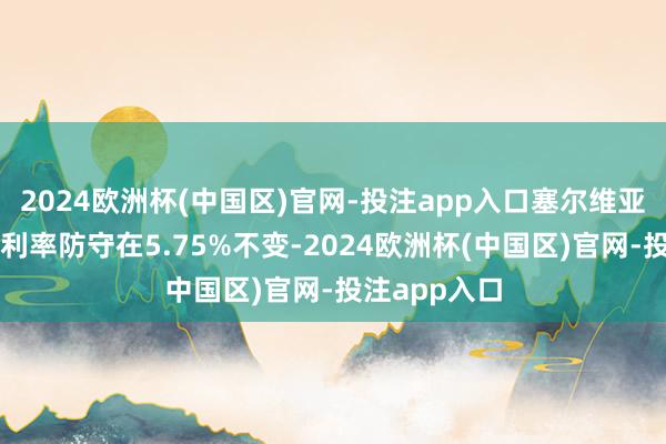 2024欧洲杯(中国区)官网-投注app入口塞尔维亚央即将基准利率防守在5.75%不变-2024欧洲杯(中国区)官网-投注app入口