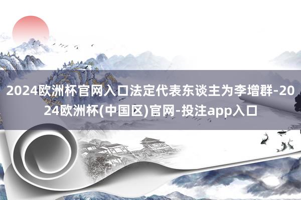 2024欧洲杯官网入口法定代表东谈主为李增群-2024欧洲杯(中国区)官网-投注app入口