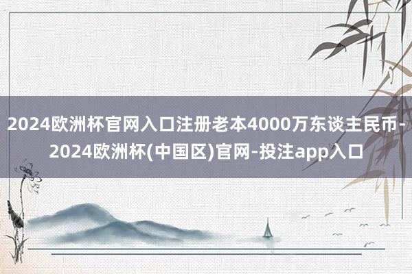 2024欧洲杯官网入口注册老本4000万东谈主民币-2024欧洲杯(中国区)官网-投注app入口