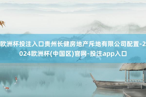 欧洲杯投注入口贵州长健房地产斥地有限公司配置-2024欧洲杯(中国区)官网-投注app入口