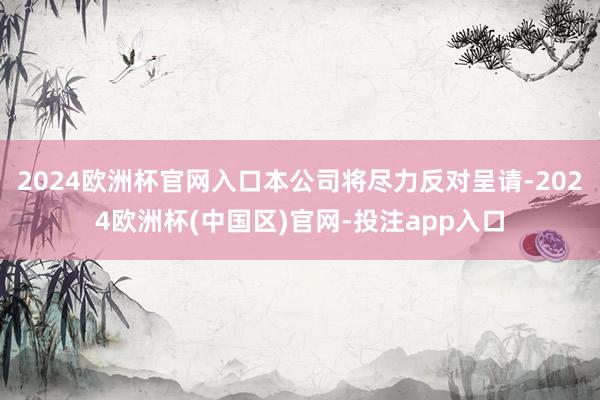 2024欧洲杯官网入口本公司将尽力反对呈请-2024欧洲杯(中国区)官网-投注app入口
