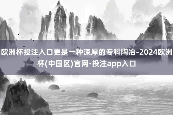 欧洲杯投注入口更是一种深厚的专科陶冶-2024欧洲杯(中国区)官网-投注app入口