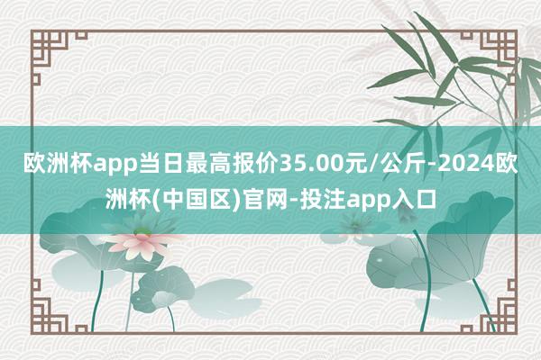 欧洲杯app当日最高报价35.00元/公斤-2024欧洲杯(中国区)官网-投注app入口