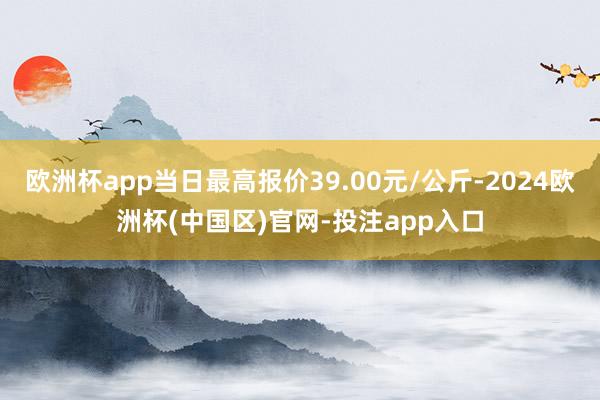 欧洲杯app当日最高报价39.00元/公斤-2024欧洲杯(中国区)官网-投注app入口