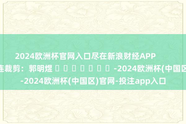 2024欧洲杯官网入口尽在新浪财经APP            						株连裁剪：郭明煜 							-2024欧洲杯(中国区)官网-投注app入口