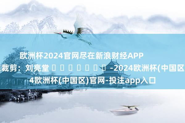 欧洲杯2024官网尽在新浪财经APP            						牵累裁剪：刘亮堂 							-2024欧洲杯(中国区)官网-投注app入口