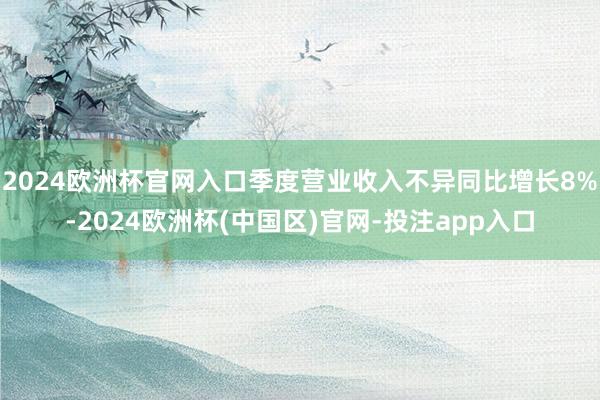 2024欧洲杯官网入口季度营业收入不异同比增长8%-2024欧洲杯(中国区)官网-投注app入口