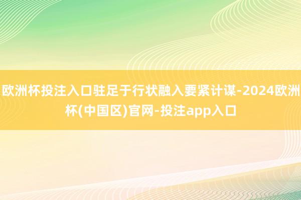欧洲杯投注入口驻足于行状融入要紧计谋-2024欧洲杯(中国区)官网-投注app入口