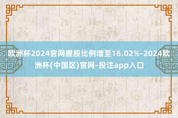 欧洲杯2024官网握股比例增至16.02%-2024欧洲杯(中国区)官网-投注app入口