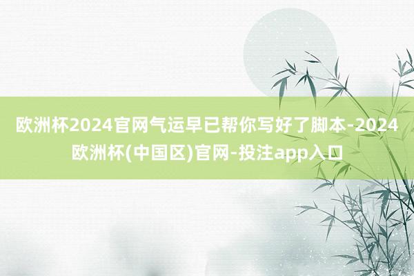 欧洲杯2024官网气运早已帮你写好了脚本-2024欧洲杯(中国区)官网-投注app入口