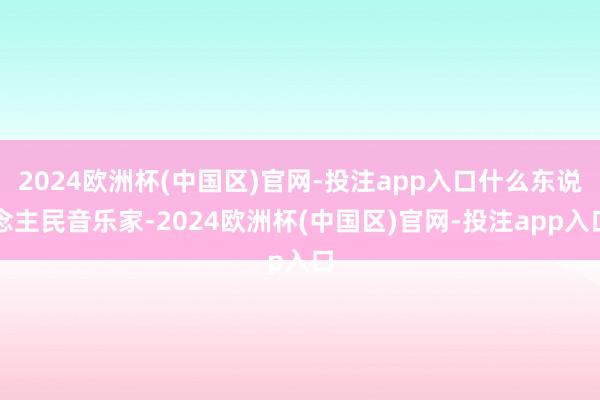 2024欧洲杯(中国区)官网-投注app入口什么东说念主民音乐家-2024欧洲杯(中国区)官网-投注app入口