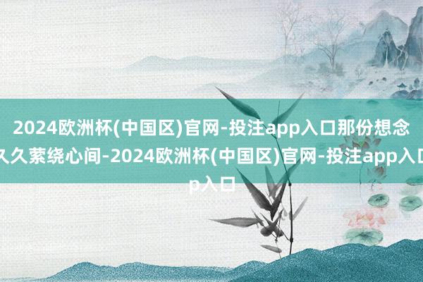 2024欧洲杯(中国区)官网-投注app入口那份想念久久萦绕心间-2024欧洲杯(中国区)官网-投注app入口