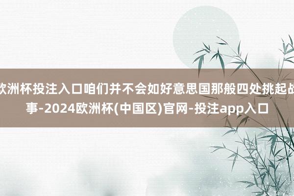 欧洲杯投注入口咱们并不会如好意思国那般四处挑起战事-2024欧洲杯(中国区)官网-投注app入口
