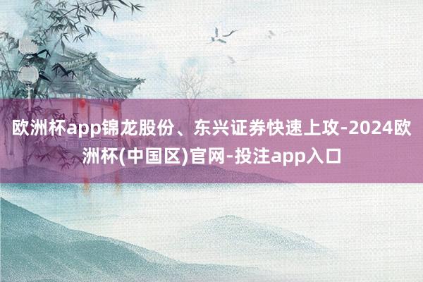 欧洲杯app锦龙股份、东兴证券快速上攻-2024欧洲杯(中国区)官网-投注app入口