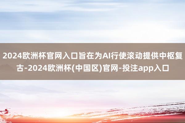 2024欧洲杯官网入口旨在为AI行使滚动提供中枢复古-2024欧洲杯(中国区)官网-投注app入口