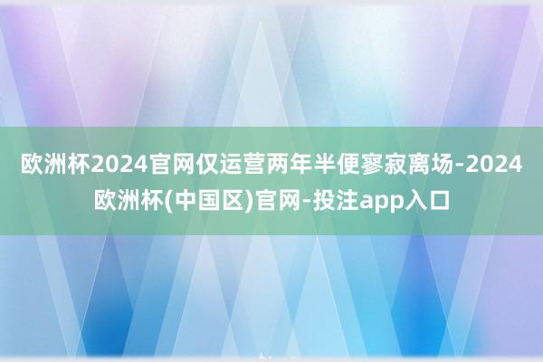 欧洲杯2024官网仅运营两年半便寥寂离场-2024欧洲杯(中国区)官网-投注app入口