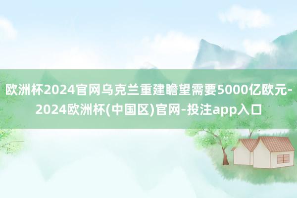 欧洲杯2024官网乌克兰重建瞻望需要5000亿欧元-2024欧洲杯(中国区)官网-投注app入口
