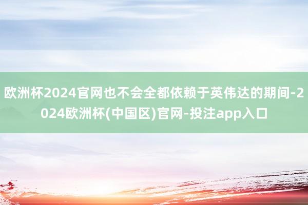 欧洲杯2024官网也不会全都依赖于英伟达的期间-2024欧洲杯(中国区)官网-投注app入口