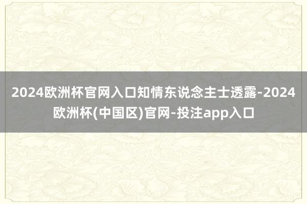 2024欧洲杯官网入口　　知情东说念主士透露-2024欧洲杯(中国区)官网-投注app入口