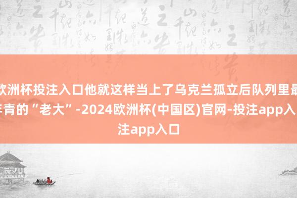 欧洲杯投注入口他就这样当上了乌克兰孤立后队列里最年青的“老大”-2024欧洲杯(中国区)官网-投注app入口