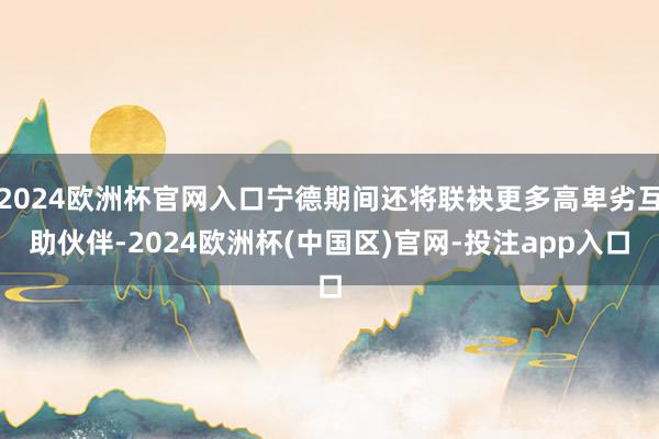 2024欧洲杯官网入口宁德期间还将联袂更多高卑劣互助伙伴-2024欧洲杯(中国区)官网-投注app入口