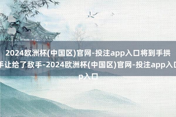 2024欧洲杯(中国区)官网-投注app入口将到手拱手让给了敌手-2024欧洲杯(中国区)官网-投注app入口