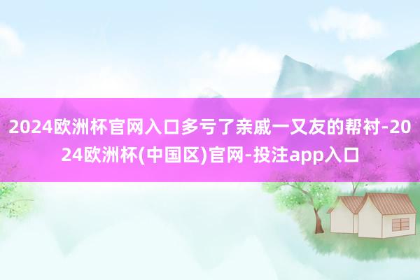 2024欧洲杯官网入口多亏了亲戚一又友的帮衬-2024欧洲杯(中国区)官网-投注app入口