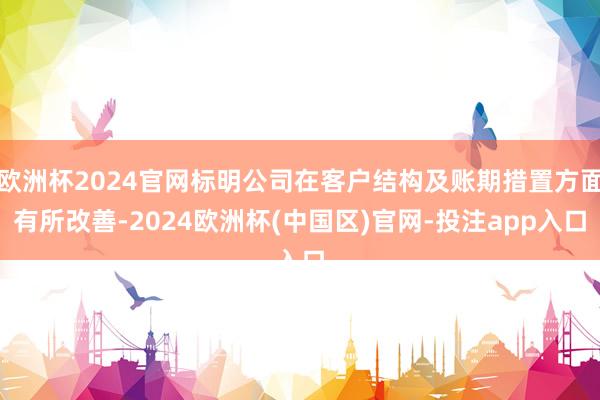 欧洲杯2024官网标明公司在客户结构及账期措置方面有所改善-2024欧洲杯(中国区)官网-投注app入口