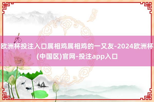 欧洲杯投注入口属相鸡属相鸡的一又友-2024欧洲杯(中国区)官网-投注app入口