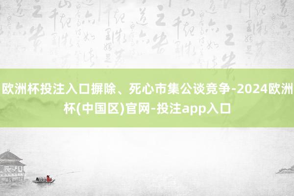 欧洲杯投注入口摒除、死心市集公谈竞争-2024欧洲杯(中国区)官网-投注app入口