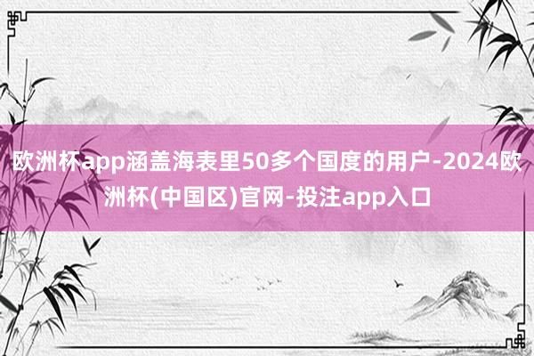 欧洲杯app涵盖海表里50多个国度的用户-2024欧洲杯(中国区)官网-投注app入口