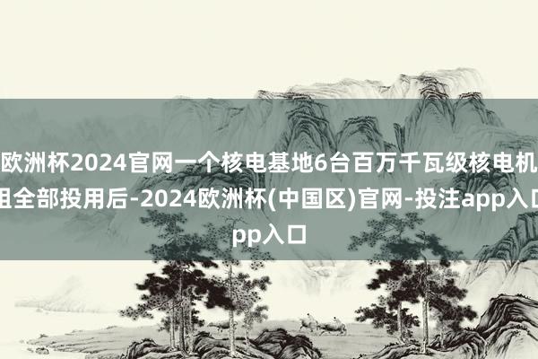 欧洲杯2024官网一个核电基地6台百万千瓦级核电机组全部投用后-2024欧洲杯(中国区)官网-投注app入口
